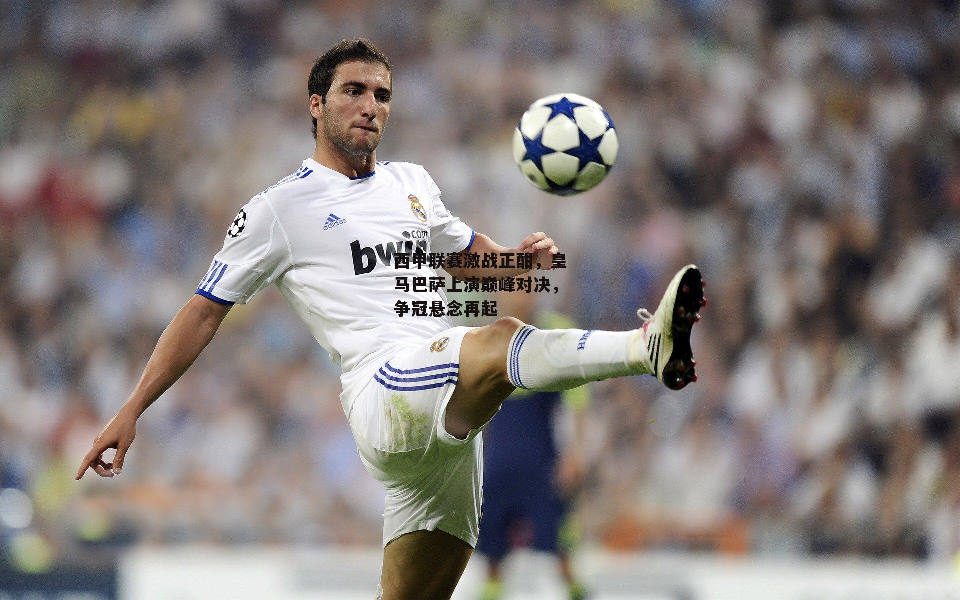 西甲联赛激战正酣,皇马巴萨上演巅峰对决,争冠悬念再起